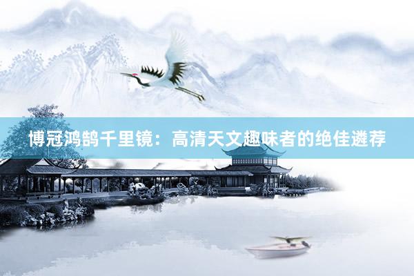 博冠鸿鹄千里镜：高清天文趣味者的绝佳遴荐